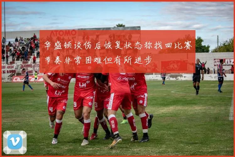 华盛顿谈伤后恢复状态称找回比赛节奏非常困难但有所进步