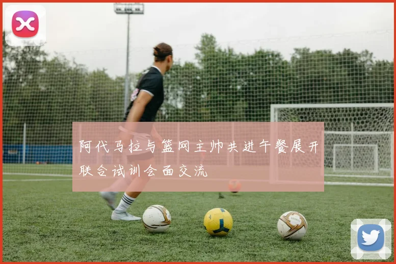 阿代马拉与篮网主帅共进午餐展开联合试训会面交流