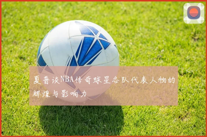夏普谈NBA传奇球星各队代表人物的辉煌与影响力