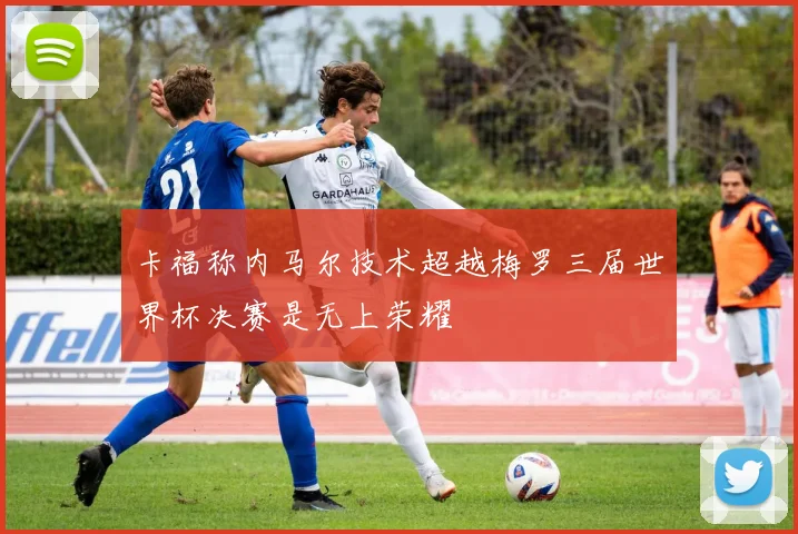 卡福称内马尔技术超越梅罗三届世界杯决赛是无上荣耀