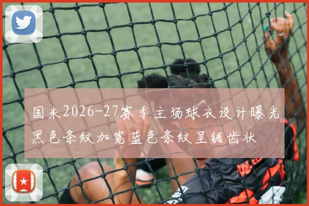 国米2026-27赛季主场球衣设计曝光黑色条纹加宽蓝色条纹呈锯齿状