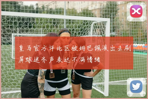 皇马官方评论区被姆巴佩滚出去刷屏球迷齐声表达不满情绪