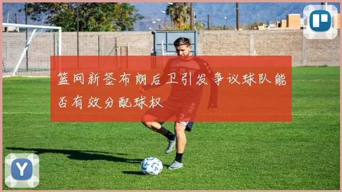 篮网新签布朗后卫引发争议球队能否有效分配球权