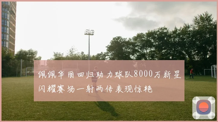 佩佩华丽回归助力球队8000万新星闪耀赛场一射两传表现惊艳