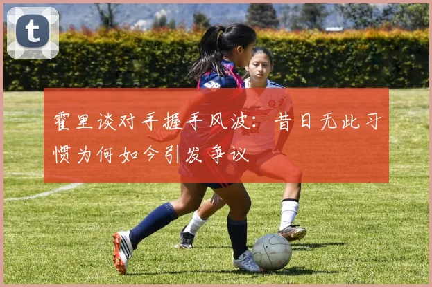 霍里谈对手握手风波：昔日无此习惯为何如今引发争议