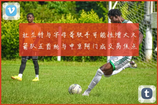 杜兰特与字母哥联手可能性增大火箭队五首轮与申京阿门成交易焦点
